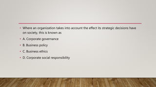 • Where an organization takes into account the effect its strategic decisions have
on society, this is known as
• A. Corporate governance
• B. Business policy
• C. Business ethics
• D. Corporate social responsibility
 