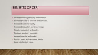 BENEFITS OF CSR
• Increased employee loyalty and retention.
• Increased quality of products and services .
• Increased customer loyalty.
• Increased reputation and brand image.
• Greater productivity and quality.
• Reduced regulatory oversight .
• Access to capital and market.
• Product safety and decreased liability.
• Less volatile stock value.
 