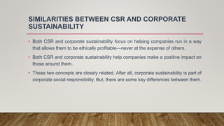SIMILARITIES BETWEEN CSR AND CORPORATE
SUSTAINABILITY
• Both CSR and corporate sustainability focus on helping companies run in a way
that allows them to be ethically profitable—never at the expense of others.
• Both CSR and corporate sustainability help companies make a positive impact on
those around them.
• These two concepts are closely related. After all, corporate sustainability is part of
corporate social responsibility. But, there are some key differences between them.
 