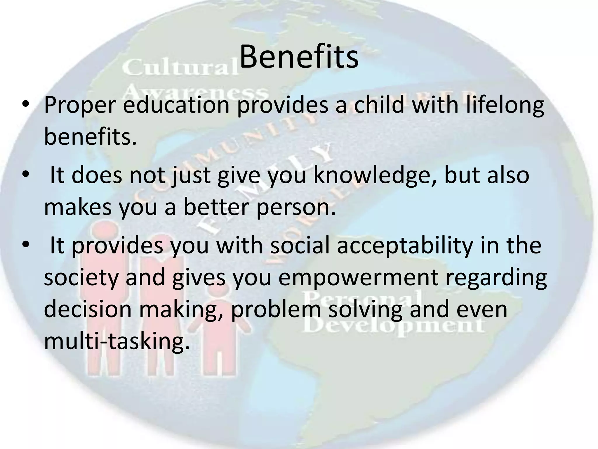 Benefits
• Proper education provides a child with lifelong
benefits.
• It does not just give you knowledge, but also
makes you a better person.
• It provides you with social acceptability in the
society and gives you empowerment regarding
decision making, problem solving and even
multi-tasking.
 
