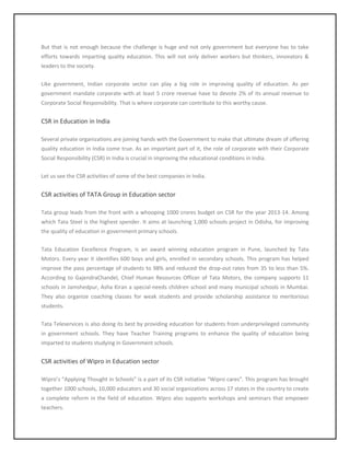 But that is not enough because the challenge is huge and not only government but everyone has to take
efforts towards imparting quality education. This will not only deliver workers but thinkers, innovators &
leaders to the society.
Like government, Indian corporate sector can play a big role in improving quality of education. As per
government mandate corporate with at least 5 crore revenue have to devote 2% of its annual revenue to
Corporate Social Responsibility. That is where corporate can contribute to this worthy cause.
CSR in Education in India
Several private organizations are joining hands with the Government to make that ultimate dream of offering
quality education in India come true. As an important part of it, the role of corporate with their Corporate
Social Responsibility (CSR) in India is crucial in improving the educational conditions in India.
Let us see the CSR activities of some of the best companies in India.
CSR activities of TATA Group in Education sector
Tata group leads from the front with a whooping 1000 crores budget on CSR for the year 2013-14. Among
which Tata Steel is the highest spender. It aims at launching 1,000 schools project in Odisha, for improving
the quality of education in government primary schools.
Tata Education Excellence Program, is an award winning education program in Pune, launched by Tata
Motors. Every year it identifies 600 boys and girls, enrolled in secondary schools. This program has helped
improve the pass percentage of students to 98% and reduced the drop-out rates from 35 to less than 5%.
According to GajendraChandel, Chief Human Resources Officer of Tata Motors, the company supports 11
schools in Jamshedpur, Asha Kiran a special-needs children school and many municipal schools in Mumbai.
They also organize coaching classes for weak students and provide scholarship assistance to meritorious
students.
Tata Teleservices is also doing its best by providing education for students from underprivileged community
in government schools. They have Teacher Training programs to enhance the quality of education being
imparted to students studying in Government schools.
CSR activities of Wipro in Education sector
Wipro’s “Applying Thought in Schools” is a part of its CSR initiative “Wipro cares”. This program has brought
together 1000 schools, 10,000 educators and 30 social organizations across 17 states in the country to create
a complete reform in the field of education. Wipro also supports workshops and seminars that empower
teachers.
 