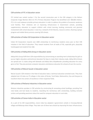 CSR activities of ITC in Education sector
ITC Limited was ranked number 1 for the second consecutive year in the CSR category in the Nielsen
Corporate Image Monitor 2012-13. ITC’s Primary Education Program has benefitted over 300,000 children.
ITC in its rural endeavor provides primary education in order to address the problem of economic weakness
rural families. Their initiatives aim at improving infrastructure in Government schools, providing
supplementary education to support children with school learning, building community and parental
involvement with school education. It also has a network of 353 libraries, resource centers, Roaming Laptops
program and mobile library services covering 310 schools.
CSR activities of Indian Oil Corporation in Education sector
Indian Oil Corporation rewards over 2600 scholarships to meritorious students every year as their CSR
initiative in the field of education. They reward students from all walks of life, especially girls, physically
handicapped and students from J&K.
CSR activities of Aditya Birla Group in Education sector
Aditya Birla Group fulfill their CSR responsibilities by concentrating on awarding merit scholarships for girls to
pursue higher education and technical education for boys to make them industry-ready. Aditya Birla Schools
are spread over 11 states along with Balwadis and Aditya Birla VidyaMandirs providing education for every
genre of kid. They also promote computer education and distance education for schools all over the country.
CSR activities of Maruti Suzuki in Education sector
Maruti Suzuki’s CSR initiative in the field of education takes a technical education-oriented route. They have
adopted over 10 state-run ITI colleges in the states of Kerala, Tamil Nadu, Maharashtra, Goa and Haryana to
transform them into centers of excellence in their respective fields.
CSR activities of Reliance Industries in Education sector
Reliance Industries partakes in CSR activities by constructing & renovating school buildings, providing free
note books and text books to students, rewarding the meritorious with scholarships, building remedial
centers and spreading awareness about the need for computer education in rural India.
CSR activities of Canon India in Education sector
As a part of its CSR responsibilities, Canon India has adopted 2 government schools in FerozepurNamak
village and Maharaja Katta Village. They take care of these two schools by improving the basic infrastructure,
 