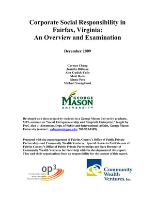Corporate Social Responsibility in
            Fairfax, Virginia:
      An Overview and Examination
                                December 2009


                                   Carmen Chang
                                  Jennifer Dillman
                                 Alex Gudich-Yulle
                                     Maki Haile
                                    Ginnie Pera
                                Michael Youngblood




Developed as a class project by students in a George Mason University graduate,
MPA seminar on “Social Entrepreneurship and Nonprofit Enterprise,” taught by
Prof. Alan J. Abramson, Dept. of Public and International Affairs, George Mason
University (contact: aabramso@gmu.edu; 703-993-8189)


Prepared with the encouragement of Fairfax County’s Office of Public Private
Partnerships and Community Wealth Ventures. Special thanks to Patti Stevens of
Fairfax County’s Office of Public Private Partnerships and Sara Brenner of
Community Wealth Ventures for their help with the development of this report.
They and their organizations bear no responsibility for the content of this report.
 
