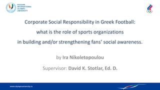 Corporate Social Responsibility in Greek Football:
what is the role of sports organizations
in building and/or strengthening fans’ social awareness.
by Ira Nikoletopoulou
Supervisor: David K. Stotlar, Ed. D.
 