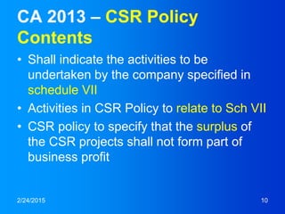CA 2013 – CSR Policy
Contents
• Shall indicate the activities to be
undertaken by the company specified in
schedule VII
• Activities in CSR Policy to relate to Sch VII
• CSR policy to specify that the surplus of
the CSR projects shall not form part of
business profit
2/24/2015 10
 