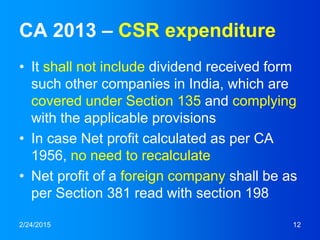 CA 2013 – CSR expenditure
• It shall not include dividend received form
such other companies in India, which are
covered under Section 135 and complying
with the applicable provisions
• In case Net profit calculated as per CA
1956, no need to recalculate
• Net profit of a foreign company shall be as
per Section 381 read with section 198
2/24/2015 12
 