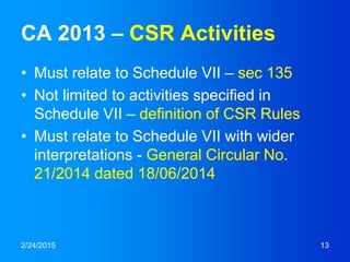 CA 2013 – CSR Activities
• Must relate to Schedule VII – sec 135
• Not limited to activities specified in
Schedule VII – definition of CSR Rules
• Must relate to Schedule VII with wider
interpretations - General Circular No.
21/2014 dated 18/06/2014
2/24/2015 13
 