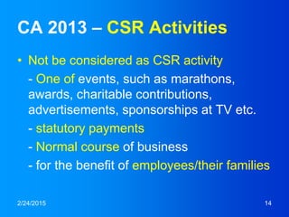 CA 2013 – CSR Activities
• Not be considered as CSR activity
- One of events, such as marathons,
awards, charitable contributions,
advertisements, sponsorships at TV etc.
- statutory payments
- Normal course of business
- for the benefit of employees/their families
2/24/2015 14
 
