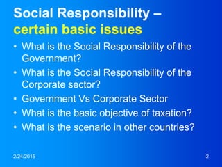 2/24/2015 2
Social Responsibility –
certain basic issues
• What is the Social Responsibility of the
Government?
• What is the Social Responsibility of the
Corporate sector?
• Government Vs Corporate Sector
• What is the basic objective of taxation?
• What is the scenario in other countries?
 