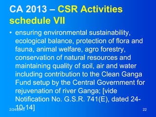 CA 2013 – CSR Activities
schedule VII
• ensuring environmental sustainability,
ecological balance, protection of flora and
fauna, animal welfare, agro forestry,
conservation of natural resources and
maintaining quality of soil, air and water
including contribution to the Clean Ganga
Fund setup by the Central Government for
rejuvenation of river Ganga; [vide
Notification No. G.S.R. 741(E), dated 24-
10-14]2/24/2015 22
 
