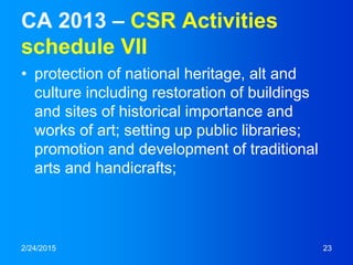 CA 2013 – CSR Activities
schedule VII
• protection of national heritage, alt and
culture including restoration of buildings
and sites of historical importance and
works of art; setting up public libraries;
promotion and development of traditional
arts and handicrafts;
2/24/2015 23
 