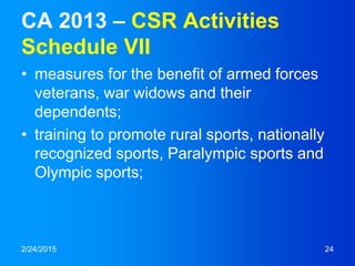 CA 2013 – CSR Activities
Schedule VII
• measures for the benefit of armed forces
veterans, war widows and their
dependents;
• training to promote rural sports, nationally
recognized sports, Paralympic sports and
Olympic sports;
2/24/2015 24
 