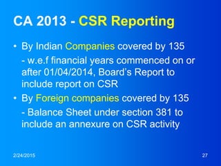 CA 2013 - CSR Reporting
• By Indian Companies covered by 135
- w.e.f financial years commenced on or
after 01/04/2014, Board’s Report to
include report on CSR
• By Foreign companies covered by 135
- Balance Sheet under section 381 to
include an annexure on CSR activity
2/24/2015 27
 