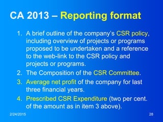 CA 2013 – Reporting format
1. A brief outline of the company’s CSR policy,
including overview of projects or programs
proposed to be undertaken and a reference
to the web-link to the CSR policy and
projects or programs.
2. The Composition of the CSR Committee.
3. Average net profit of the company for last
three financial years.
4. Prescribed CSR Expenditure (two per cent.
of the amount as in item 3 above).
2/24/2015 28
 