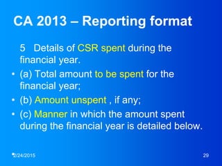 CA 2013 – Reporting format
5 Details of CSR spent during the
financial year.
• (a) Total amount to be spent for the
financial year;
• (b) Amount unspent , if any;
• (c) Manner in which the amount spent
during the financial year is detailed below.
•2/24/2015 29
 