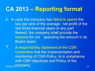 CA 2013 – Reporting format
6. In case the company has failed to spend the
two per cent of the average net profit of the
last three financial years or any part
thereof, the company shall provide the
reasons for not spending the amount in its
Board report.
7. A responsibility statement of the CSR
Committee that the implementation and
monitoring of CSR Policy, is in compliance
with CSR objectives and Policy of the
company.2/24/2015 31
 
