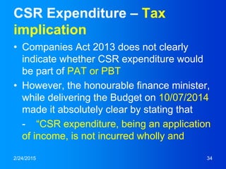 CSR Expenditure – Tax
implication
• Companies Act 2013 does not clearly
indicate whether CSR expenditure would
be part of PAT or PBT
• However, the honourable finance minister,
while delivering the Budget on 10/07/2014
made it absolutely clear by stating that
- “CSR expenditure, being an application
of income, is not incurred wholly and
2/24/2015 34
 