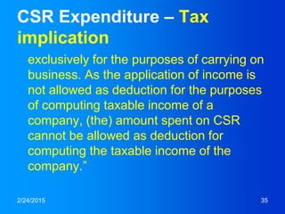 CSR Expenditure – Tax
implication
exclusively for the purposes of carrying on
business. As the application of income is
not allowed as deduction for the purposes
of computing taxable income of a
company, (the) amount spent on CSR
cannot be allowed as deduction for
computing the taxable income of the
company.”
2/24/2015 35
 