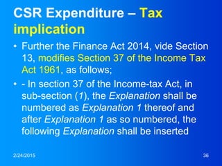 CSR Expenditure – Tax
implication
• Further the Finance Act 2014, vide Section
13, modifies Section 37 of the Income Tax
Act 1961, as follows;
• - In section 37 of the Income-tax Act, in
sub-section (1), the Explanation shall be
numbered as Explanation 1 thereof and
after Explanation 1 as so numbered, the
following Explanation shall be inserted
2/24/2015 36
 