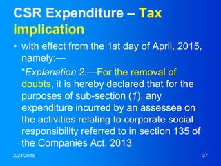 CSR Expenditure – Tax
implication
• with effect from the 1st day of April, 2015,
namely:—
“Explanation 2.—For the removal of
doubts, it is hereby declared that for the
purposes of sub-section (1), any
expenditure incurred by an assessee on
the activities relating to corporate social
responsibility referred to in section 135 of
the Companies Act, 2013
2/24/2015 37
 