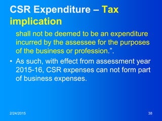 CSR Expenditure – Tax
implication
shall not be deemed to be an expenditure
incurred by the assessee for the purposes
of the business or profession.”.
• As such, with effect from assessment year
2015-16, CSR expenses can not form part
of business expenses.
2/24/2015 38
 