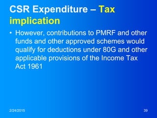 CSR Expenditure – Tax
implication
• However, contributions to PMRF and other
funds and other approved schemes would
qualify for deductions under 80G and other
applicable provisions of the Income Tax
Act 1961
2/24/2015 39
 