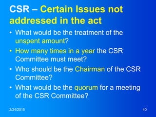 CSR – Certain Issues not
addressed in the act
• What would be the treatment of the
unspent amount?
• How many times in a year the CSR
Committee must meet?
• Who should be the Chairman of the CSR
Committee?
• What would be the quorum for a meeting
of the CSR Committee?
2/24/2015 40
 