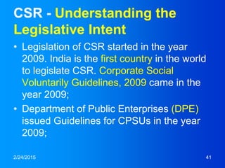 CSR - Understanding the
Legislative Intent
• Legislation of CSR started in the year
2009. India is the first country in the world
to legislate CSR. Corporate Social
Voluntarily Guidelines, 2009 came in the
year 2009;
• Department of Public Enterprises (DPE)
issued Guidelines for CPSUs in the year
2009;
2/24/2015 41
 