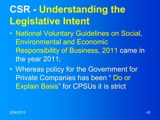 CSR - Understanding the
Legislative Intent
• National Voluntary Guidelines on Social,
Environmental and Economic
Responsibility of Business, 2011 came in
the year 2011;
• Whereas policy for the Government for
Private Companies has been “ Do or
Explain Basis” for CPSUs it is strict
2/24/2015 42
 