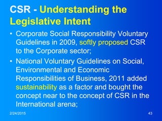 CSR - Understanding the
Legislative Intent
• Corporate Social Responsibility Voluntary
Guidelines in 2009, softly proposed CSR
to the Corporate sector;
• National Voluntary Guidelines on Social,
Environmental and Economic
Responsibilities of Business, 2011 added
sustainability as a factor and bought the
concept near to the concept of CSR in the
International arena;
2/24/2015 43
 