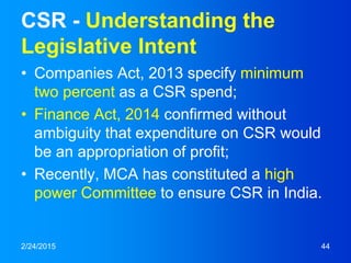 CSR - Understanding the
Legislative Intent
• Companies Act, 2013 specify minimum
two percent as a CSR spend;
• Finance Act, 2014 confirmed without
ambiguity that expenditure on CSR would
be an appropriation of profit;
• Recently, MCA has constituted a high
power Committee to ensure CSR in India.
2/24/2015 44
 