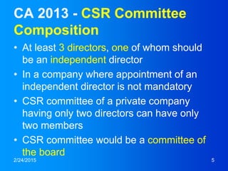 CA 2013 - CSR Committee
Composition
• At least 3 directors, one of whom should
be an independent director
• In a company where appointment of an
independent director is not mandatory
• CSR committee of a private company
having only two directors can have only
two members
• CSR committee would be a committee of
the board
2/24/2015 5
 