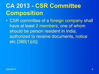 CA 2013 - CSR Committee
Composition
• CSR committee of a foreign company shall
have at least 2 members, one of whom
should be person resident in India,
authorized to receive documents, notice
etc {380(1)(d)}
2/24/2015 6
 