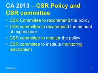 CA 2013 – CSR Policy and
CSR committee
• CSR Committee to recommend the policy
• CSR committee to recommend the amount
of expenditure
• CSR committee to monitor the policy
• CSR committee to institute monitoring
mechanism
2/24/2015 8
 