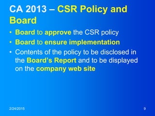 CA 2013 – CSR Policy and
Board
• Board to approve the CSR policy
• Board to ensure implementation
• Contents of the policy to be disclosed in
the Board’s Report and to be displayed
on the company web site
2/24/2015 9
 