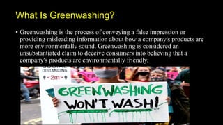 What Is Greenwashing?
• Greenwashing is the process of conveying a false impression or
providing misleading information about how a company's products are
more environmentally sound. Greenwashing is considered an
unsubstantiated claim to deceive consumers into believing that a
company's products are environmentally friendly.
 