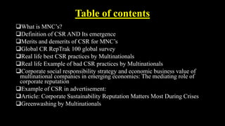 Table of contents
What is MNC’s?
Definition of CSR AND Its emergence
Merits and demerits of CSR for MNC’s
Global CR RepTrak 100 global survey
Real life best CSR practices by Multinationals
Real life Example of bad CSR practices by Multinationals
Corporate social responsibility strategy and economic business value of
multinational companies in emerging economies: The mediating role of
corporate reputation
Example of CSR in advertisement:
Article: Corporate Sustainability Reputation Matters Most During Crises
Greenwashing by Multinationals
 