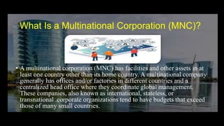 What Is a Multinational Corporation (MNC)?
• A multinational corporation (MNC) has facilities and other assets in at
least one country other than its home country. A multinational company
generally has offices and/or factories in different countries and a
centralized head office where they coordinate global management.
These companies, also known as international, stateless, or
transnational .corporate organizations tend to have budgets that exceed
those of many small countries.
 