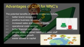 Advantages of CSR for MNC’s
The potential benefits of CSR to companies include:
• • better brand recognition
• • positive business reputation
• • increased sales and customer loyalty
• • operational costs savings
• • better financial performance
• • greater ability to attract talent and retain staff
• • organizational growth
• • easier access to capital
 