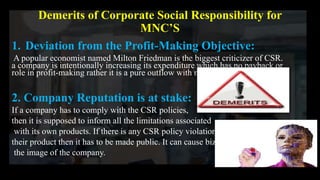Demerits of Corporate Social Responsibility for
MNC’S
1. Deviation from the Profit-Making Objective:
A popular economist named Milton Friedman is the biggest criticizer of CSR.
a company is intentionally increasing its expenditure which has no payback or
role in profit-making rather it is a pure outflow with no return.
2. Company Reputation is at stake:
If a company has to comply with the CSR policies,
then it is supposed to inform all the limitations associated
with its own products. If there is any CSR policy violation in
their product then it has to be made public. It can cause bizarre to
the image of the company.
 