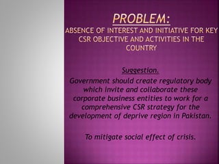Suggestion.
Government should create regulatory body
which invite and collaborate these
corporate business entities to work for a
comprehensive CSR strategy for the
development of deprive region in Pakistan.
To mitigate social effect of crisis.
 
