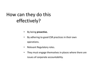 How can they do this
effectively?
• By being proactive.
• By adhering to good CSR practices in their own
operations.
• Relevant Regulatory roles.
• They must engage themselves in places where there are
issues of corporate accountability.
 