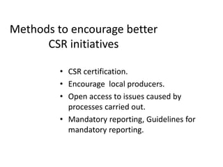 Methods to encourage better
CSR initiatives
• CSR certification.
• Encourage local producers.
• Open access to issues caused by
processes carried out.
• Mandatory reporting, Guidelines for
mandatory reporting.
 