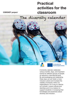 Practical
activities for the
classroom
The diversity calendar
CSR2VET project
A diversity calendar celebrates
various months, days, and important
events for different groups of people
at national or international level.
By acknowledging and celebrating
these days we can foster a more
inclusive culture and increase the
visibility of diversity within our
organisations. It’s a way to valorize
our schools’ unique cultures and
identities and it is a medium to
support students in increasing their
knowledge and awareness about
diversity and inclusion.
 