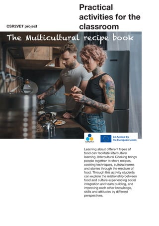 Practical
activities for the
classroom
The Multicultural recipe book
CSR2VET project
Learning about different types of
food can facilitate intercultural
learning. Intercultural Cooking brings
people together to share recipes,
cooking techniques, cultural norms
and stories through the medium of
food. Through this activity students
can explore the relationship between
food and culture experiencing social
integration and team building, and
improving each other knowledge,
skills and attitudes by different
perspectives.
 