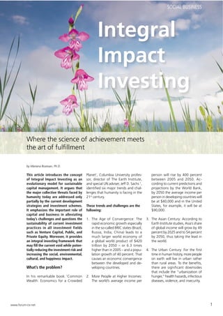 SOCIAL BUSINESS




                                                            Integral
                                                            Impact
                                                            Investing

          Where the science of achievement meets
          the art of fulﬁllment

          by Mariana Bozesan, Ph.D.

          This article introduces the concept       Planet’, Columbia University profes-          person will rise by 400 percent
          of Integral Impact Investing as an        sor, director of The Earth Institute,         between 2005 and 2050. Ac-
          evolutionary model for sustainable        and special UN adviser, Jeff D. Sachs 1,      cording to current predictions and
          capital management. It argues that        identiﬁed six major trends and chal-          projections by the World Bank,
          the major collective threats faced by     lenges that humanity is facing in the         by 2050 the average income per
          humanity today are addressed only         21st century.                                 person in developing countries will
          partially by the current development                                                    be at $40,000 and in the United
          strategies and investment schemes.        These trends and challenges are the           States, for example, it will be at
          It emphasizes the important role of       following:                                    $90,000.
          capital and business in alleviating
          today’s challenges and questions the      1. The Age of Convergence: The             3. The Asian Century: According to
          sustainability of current investment         rapid economic growth especially           Earth Institute studies, Asia’s share
          practices in all investment fields           in the so-called BRIC states (Brazil,      of global income will grow by 49
          such as Venture Capital, Public, and         Russia, India, China) leads to a           percent by 2025 and to 54 percent
          Private Equity. Moreover, it provides        much larger world economy of               by 2050, thus taking the lead in
          an integral investing framework that         a global world product of $420             the world.
          may ﬁll the current void while poten-        trillion by 2050 – or 6.3 times
          tially reducing the investment risk and      higher than in 2005 – and a popu-       4. The Urban Century: For the ﬁrst
          increasing the social, environmental,        lation growth of 40 percent. That          time in human history, more people
          cultural, and happiness impact.              causes an economic convergence             on earth will live in urban rather
                                                       between the developed and de-              than rural areas. To the beneﬁts,
          What’s the problem?                          veloping countries.                        there are significant downsides
                                                                                                  that include the “urbanization of
          In his remarkable book ‘Common            2. More People at Higher Incomes:             hunger,” health hazards, infectious
          Wealth: Economics for a Crowded              The world’s average income per             diseases, violence, and insecurity.




www.forum-csr.net                                                                                                                         1
 