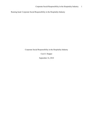 Corporate Social Responsibility in the Hospitality Industry   1


Running head: Corporate Social Responsibility in the Hospitality Industry




                  Corporate Social Responsibility in the Hospitality Industry

                                        Cecil J. Hopper

                                      September 16, 2010
 