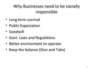 Why Businesses need to be socially responsible Long term survival Public Expectation Goodwill Govt. Laws and Regulations Better environment to operate Keep the balance (Give and Take) 