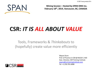 © CSR Training Institute 2014

Mining Session – Hosted by SPAN OMS Inc.
February 18th, 2014, Vancouver, BC, CANADA

CSR: IT IS ALL ABOUT VALUE
Tools, Frameworks & Thinkabouts to
(hopefully) create value more efficiently
Wayne Dunn
Prof. of Practice in CSR @ McGill | ISID
Exec. Director, CSR Training Institute
wayne@csrtraininginstitute.com
Tel: +1.250.701.6088

 
