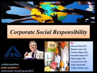 Corporate Social Responsibility
By:-
Shivani Patel (53)
Himali Amin (54)
Namita Rajan (56)
Saurabh Singh (57)
Palak Kalia (58)
Aswini Paleri (59)
Ankit Modi (60)
Ashish Thakor (61)
‘The only company in the world
carbon positive,
water positive &
solid waste recycling positive’
 